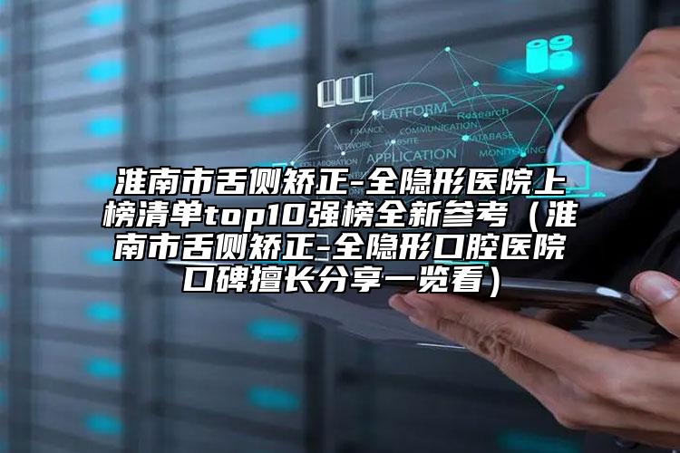 淮南市舌侧矫正-全隐形医院上榜清单top10强榜全新参考（淮南市舌侧矫正-全隐形口腔医院口碑擅长分享一览看）