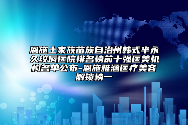 恩施土家族苗族自治州韩式半永久纹唇医院排名榜前十强医美机构名单公布-恩施雅涵医疗美容解锁榜一