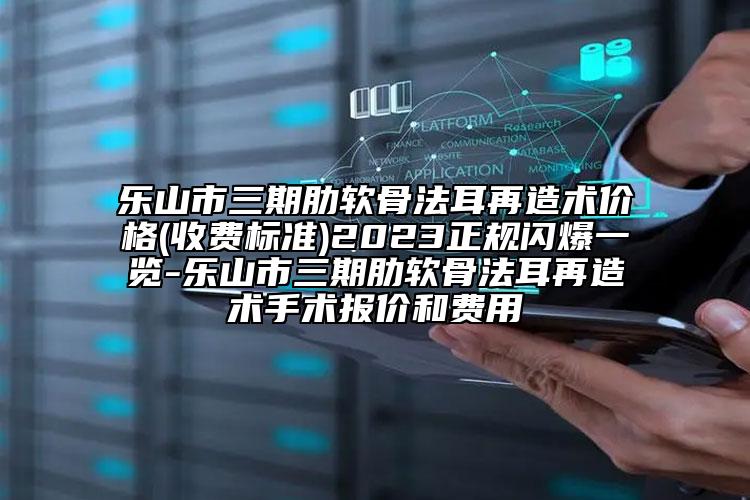 乐山市三期肋软骨法耳再造术价格(收费标准)2023正规闪爆一览-乐山市三期肋软骨法耳再造术手术报价和费用