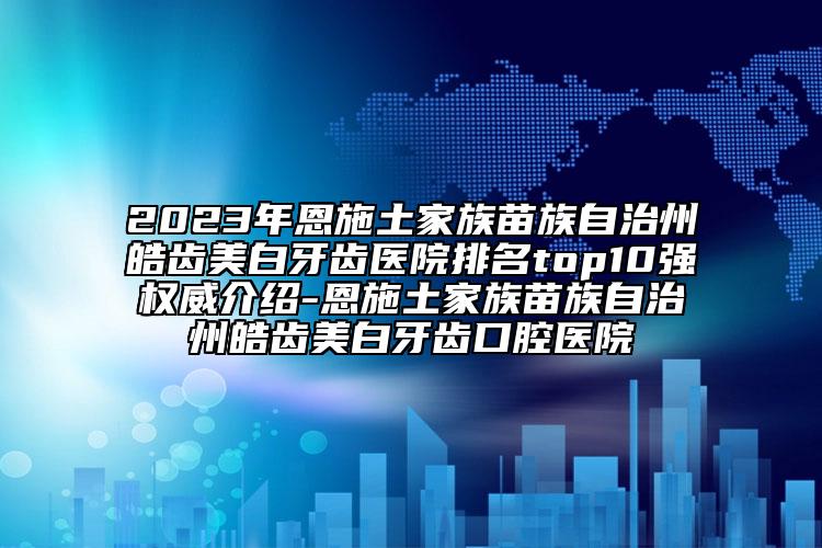 2023年恩施土家族苗族自治州皓齿美白牙齿医院排名top10强权威介绍-恩施土家族苗族自治州皓齿美白牙齿口腔医院