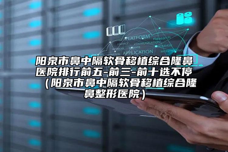 阳泉市鼻中隔软骨移植综合隆鼻医院排行前五-前三-前十选不停（阳泉市鼻中隔软骨移植综合隆鼻整形医院）