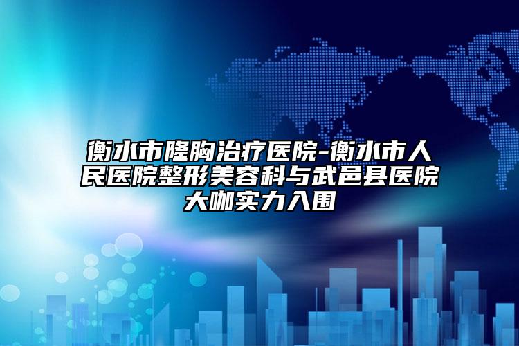 衡水市隆胸治疗医院-衡水市人民医院整形美容科与武邑县医院大咖实力入围