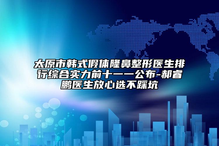 太原市韩式假体隆鼻整形医生排行综合实力前十一一公布-郝睿鹏医生放心选不踩坑