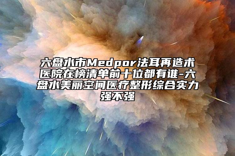 六盘水市Medpor法耳再造术医院在榜清单前十位都有谁-六盘水美丽空间医疗整形综合实力强不强