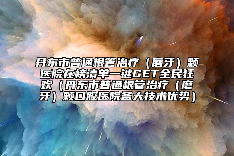 丹东市普通根管治疗（磨牙）颗医院在榜清单一键GET全民狂欢（丹东市普通根管治疗（磨牙）颗口腔医院各大技术优势）