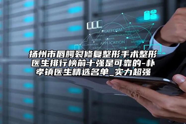 扬州市唇腭裂修复整形手术整形医生排行榜前十强是可靠的-朴孝镇医生精选名单_实力超强