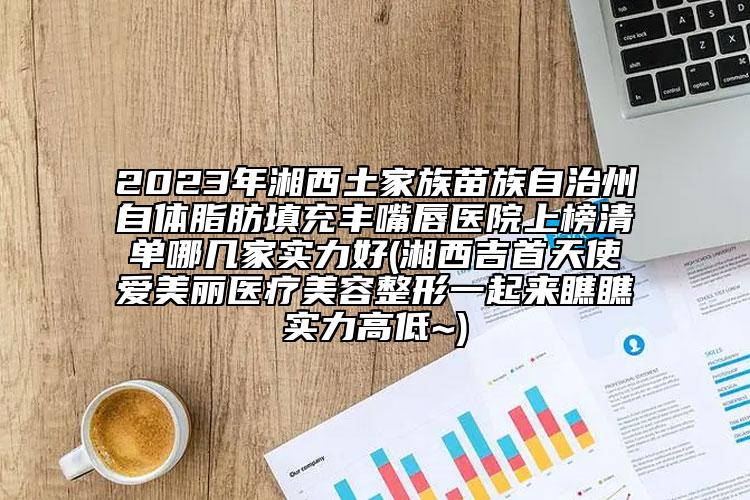 2023年湘西土家族苗族自治州自体脂肪填充丰嘴唇医院上榜清单哪几家实力好(湘西吉首天使爱美丽医疗美容整形一起来瞧瞧实力高低~)