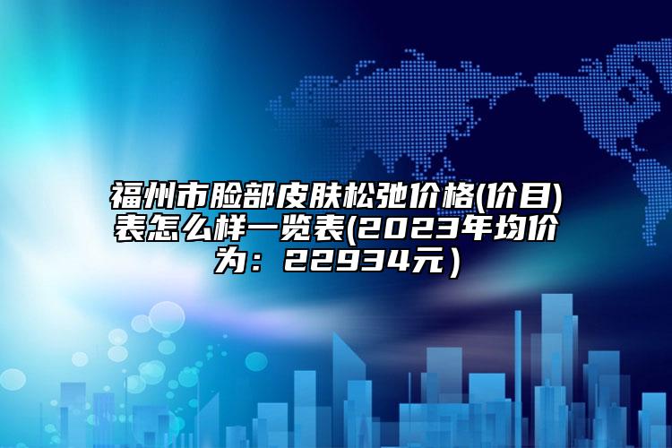 福州市脸部皮肤松弛价格(价目)表怎么样一览表(2023年均价为：22934元）