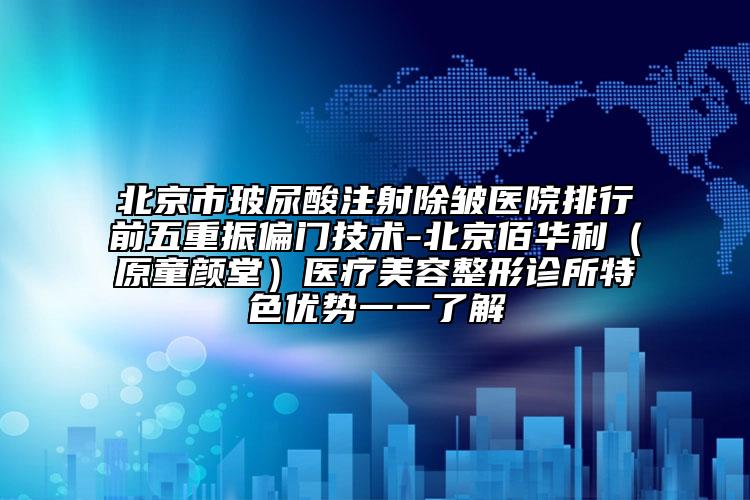 北京市玻尿酸注射除皱医院排行前五重振偏门技术-北京佰华利（原童颜堂）医疗美容整形诊所特色优势一一了解