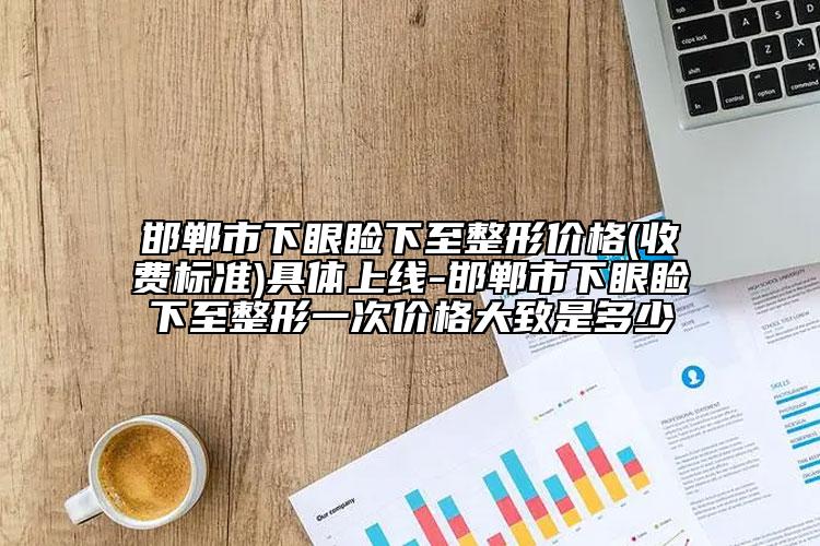 邯郸市下眼睑下至整形价格(收费标准)具体上线-邯郸市下眼睑下至整形一次价格大致是多少