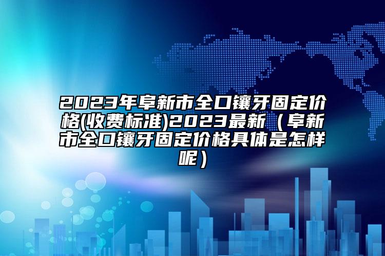 2023年阜新市全口镶牙固定价格(收费标准)2023最新（阜新市全口镶牙固定价格具体是怎样呢）