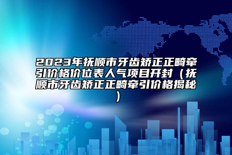 2023年抚顺市牙齿矫正正畸牵引价格价位表人气项目开封（抚顺市牙齿矫正正畸牵引价格揭秘）