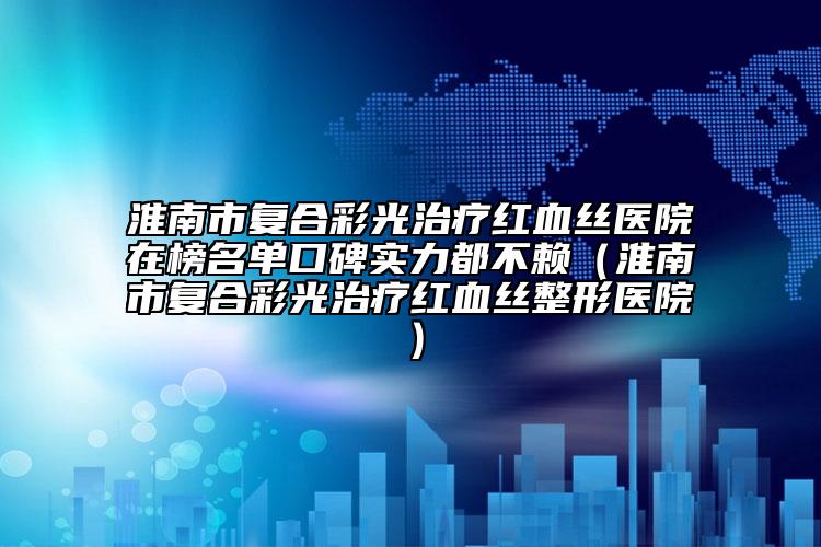 淮南市复合彩光治疗红血丝医院在榜名单口碑实力都不赖（淮南市复合彩光治疗红血丝整形医院）