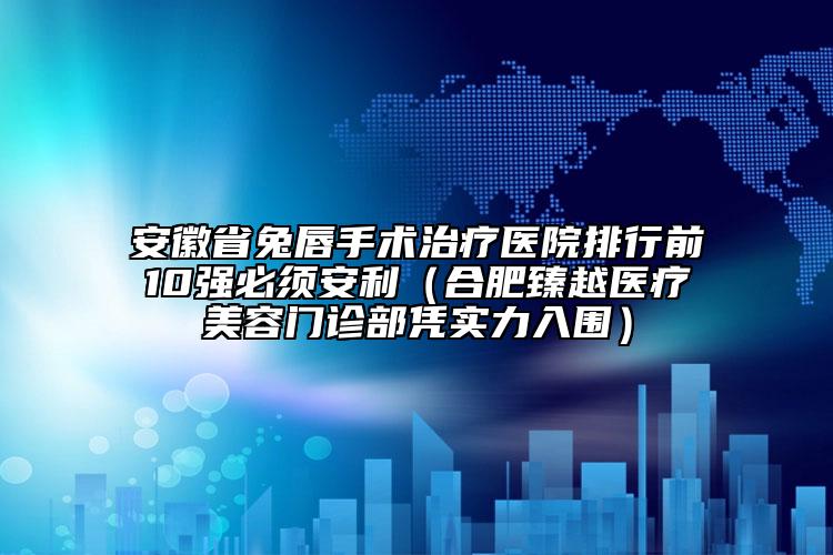 安徽省兔唇手术治疗医院排行前10强必须安利（合肥臻越医疗美容门诊部凭实力入围）