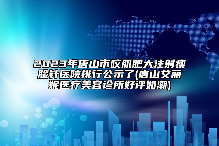 2023年唐山市咬肌肥大注射瘦脸针医院排行公示了(唐山艾丽妮医疗美容诊所好评如潮)