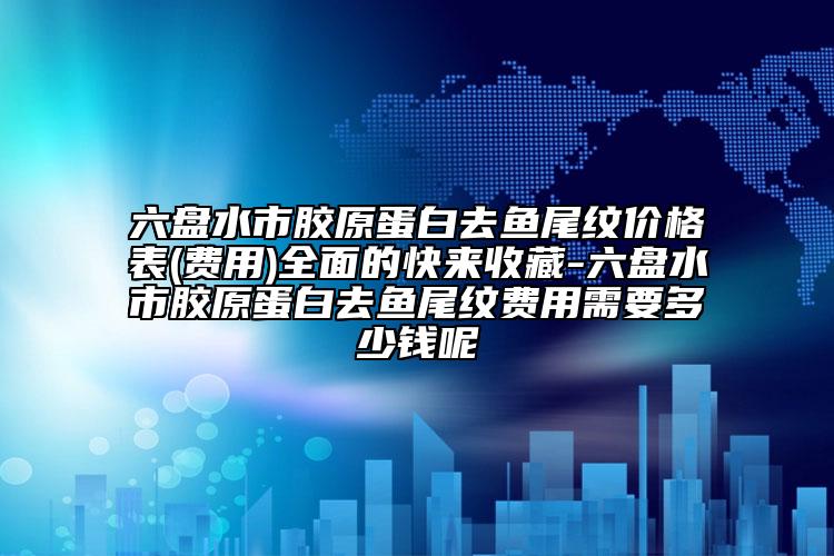 六盘水市胶原蛋白去鱼尾纹价格表(费用)全面的快来收藏-六盘水市胶原蛋白去鱼尾纹费用需要多少钱呢