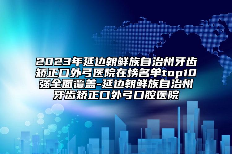 2023年延边朝鲜族自治州牙齿矫正口外弓医院在榜名单top10强全面覆盖-延边朝鲜族自治州牙齿矫正口外弓口腔医院