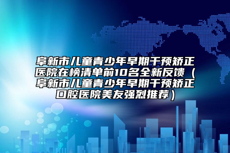 阜新市儿童青少年早期干预矫正医院在榜清单前10名全新反馈（阜新市儿童青少年早期干预矫正口腔医院美友强烈推荐）