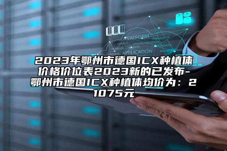 2023年鄂州市德国ICX种植体价格价位表2023新的已发布-鄂州市德国ICX种植体均价为：21075元