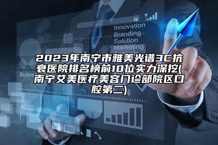 2023年南宁市雅美光谱3C抗衰医院排名榜前10位实力深挖(南宁艾美医疗美容门诊部院区口腔第二)
