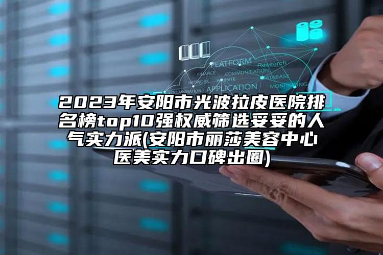 2023年安阳市光波拉皮医院排名榜top10强权威筛选妥妥的人气实力派(安阳市丽莎美容中心医美实力口碑出圈)