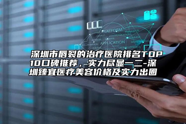 深圳市唇裂的治疗医院排名TOP10口碑推荐，实力尽显一二-深圳臻宜医疗美容价格及实力出圈