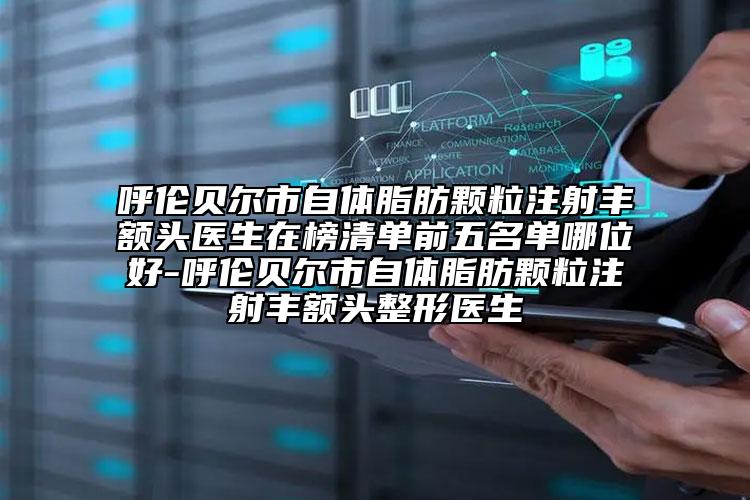 呼伦贝尔市自体脂肪颗粒注射丰额头医生在榜清单前五名单哪位好-呼伦贝尔市自体脂肪颗粒注射丰额头整形医生