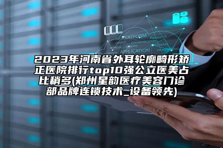 2023年河南省外耳轮廓畸形矫正医院排行top10强公立医美占比稍多(郑州星韵医疗美容门诊部品牌连锁技术_设备领先)