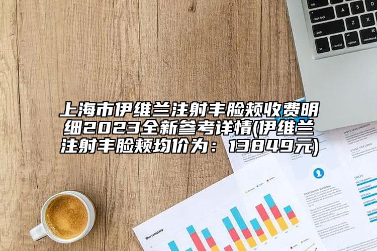 上海市伊维兰注射丰脸颊收费明细2023全新参考详情(伊维兰注射丰脸颊均价为：13849元)