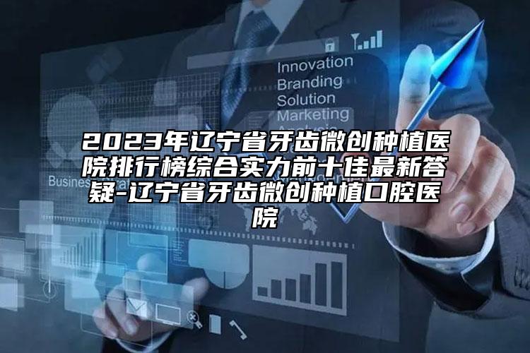 2023年辽宁省牙齿微创种植医院排行榜综合实力前十佳最新答疑-辽宁省牙齿微创种植口腔医院