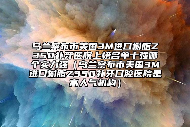 乌兰察布市美国3M进口树脂Z350补牙医院上榜名单十强哪个实力强（乌兰察布市美国3M进口树脂Z350补牙口腔医院是高人气机构）