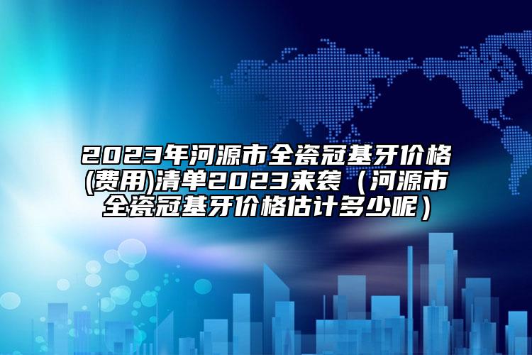 2023年河源市全瓷冠基牙价格(费用)清单2023来袭（河源市全瓷冠基牙价格估计多少呢）
