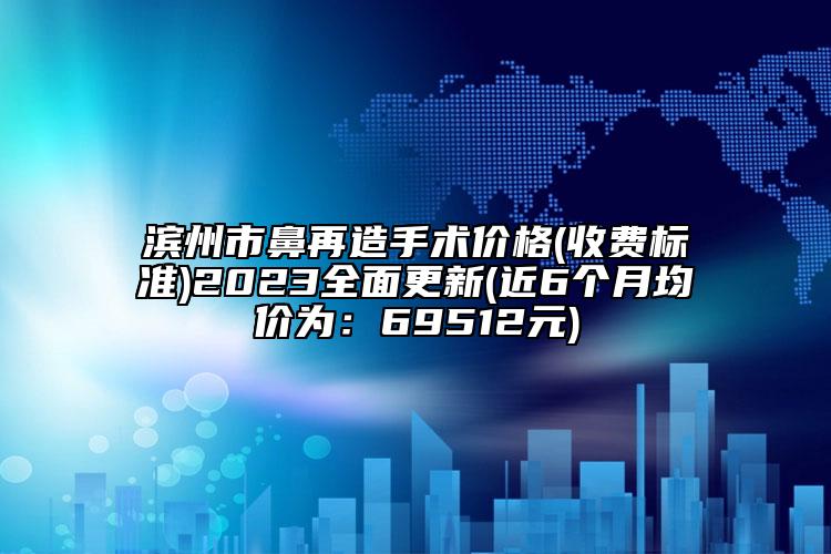 滨州市鼻再造手术价格(收费标准)2023全面更新(近6个月均价为：69512元)