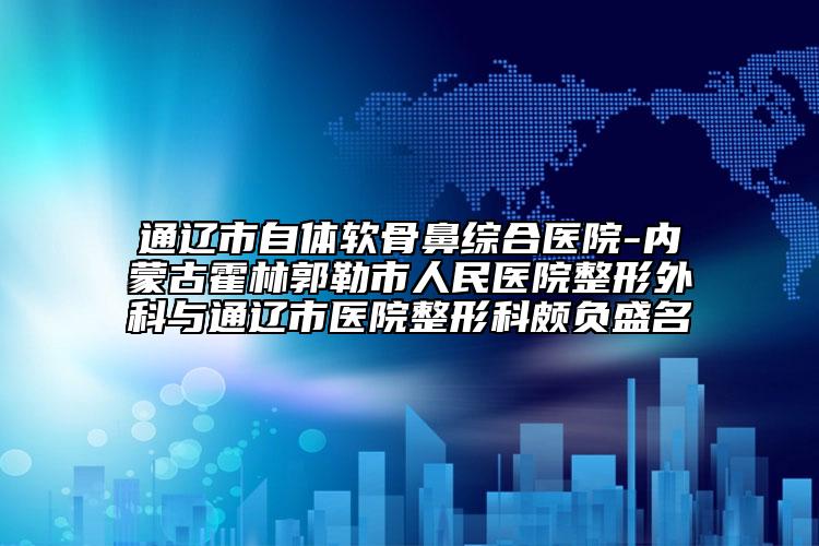 通辽市自体软骨鼻综合医院-内蒙古霍林郭勒市人民医院整形外科与通辽市医院整形科颇负盛名