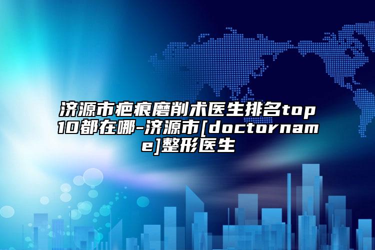济源市疤痕磨削术医生排名top10都在哪-济源市[doctorname]整形医生