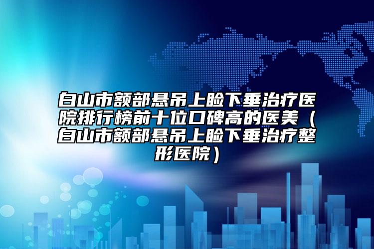 白山市额部悬吊上睑下垂治疗医院排行榜前十位口碑高的医美（白山市额部悬吊上睑下垂治疗整形医院）