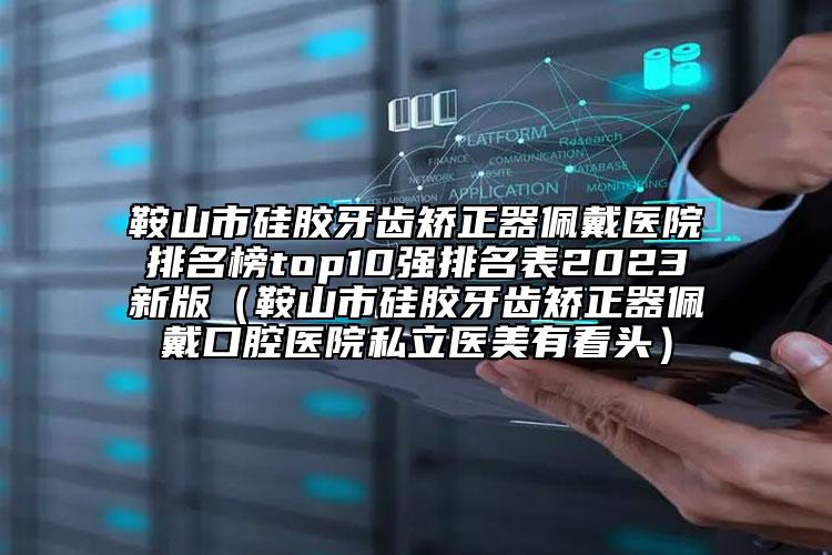 鞍山市硅胶牙齿矫正器佩戴医院排名榜top10强排名表2023新版（鞍山市硅胶牙齿矫正器佩戴口腔医院私立医美有看头）