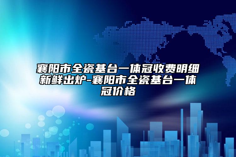 襄阳市全瓷基台一体冠收费明细新鲜出炉-襄阳市全瓷基台一体冠价格