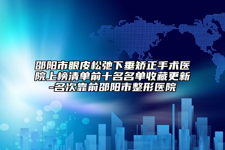 邵阳市眼皮松弛下垂矫正手术医院上榜清单前十名名单收藏更新-名次靠前邵阳市整形医院