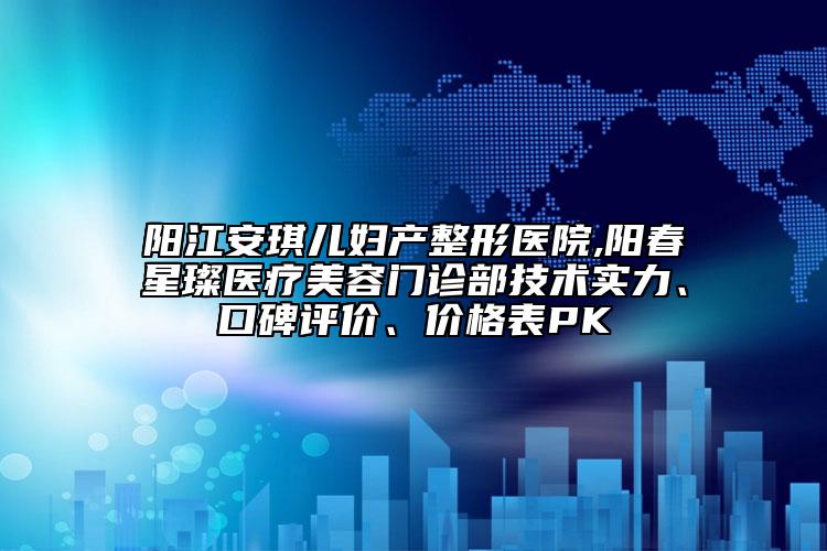 阳江安琪儿妇产整形医院,阳春星璨医疗美容门诊部技术实力、口碑评价、价格表PK