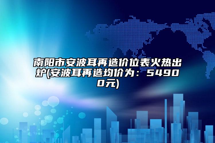 南阳市安波耳再造价位表火热出炉(安波耳再造均价为：54900元)