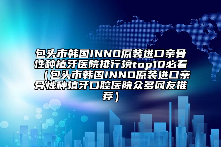 包头市韩国INNO原装进口亲骨性种植牙医院排行榜top10必看（包头市韩国INNO原装进口亲骨性种植牙口腔医院众多网友推荐）