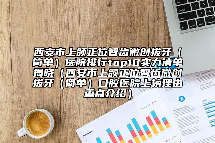 西安市上颌正位智齿微创拔牙（简单）医院排行top10实力清单揭晓（西安市上颌正位智齿微创拔牙（简单）口腔医院上榜理由重点介绍）
