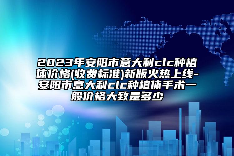 2023年安阳市意大利clc种植体价格(收费标准)新版火热上线-安阳市意大利clc种植体手术一般价格大致是多少