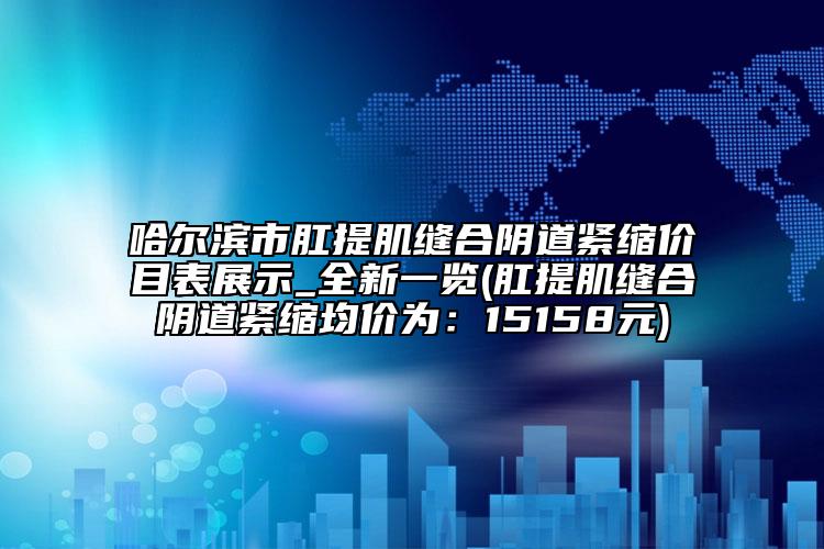哈尔滨市肛提肌缝合阴道紧缩价目表展示_全新一览(肛提肌缝合阴道紧缩均价为：15158元)