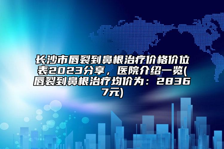 长沙市唇裂到鼻根治疗价格价位表2023分享，医院介绍一览(唇裂到鼻根治疗均价为：28367元)