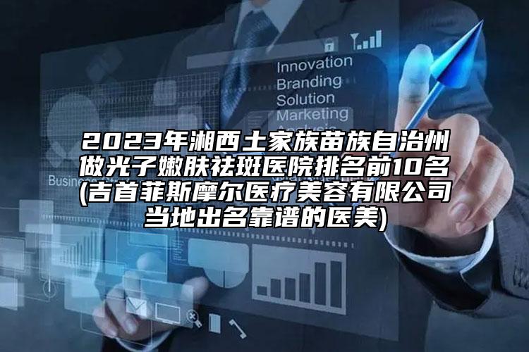 2023年湘西土家族苗族自治州做光子嫩肤祛斑医院排名前10名(吉首菲斯摩尔医疗美容有限公司当地出名靠谱的医美)