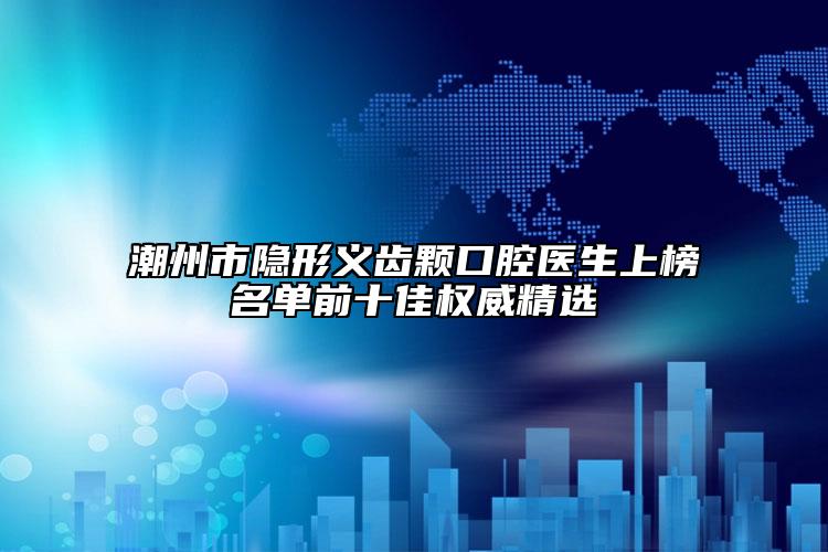 潮州市隐形义齿颗口腔医生上榜名单前十佳权威精选