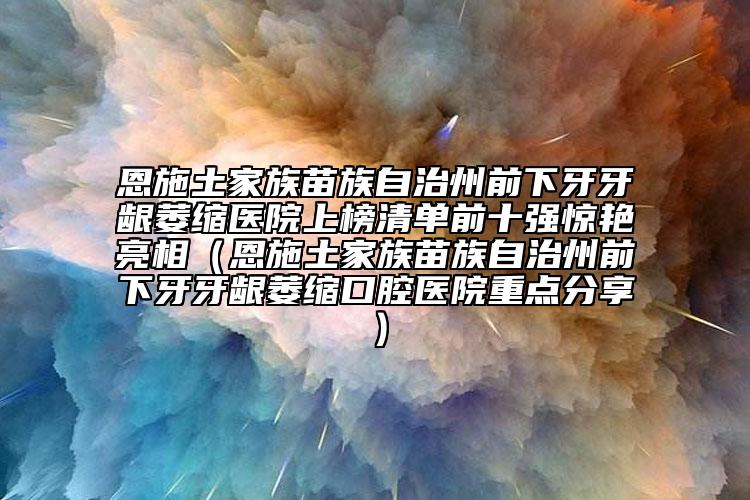 恩施土家族苗族自治州前下牙牙龈萎缩医院上榜清单前十强惊艳亮相（恩施土家族苗族自治州前下牙牙龈萎缩口腔医院重点分享）
