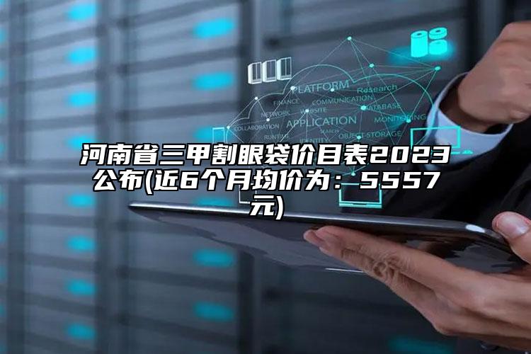 河南省三甲割眼袋价目表2023公布(近6个月均价为：5557元)
